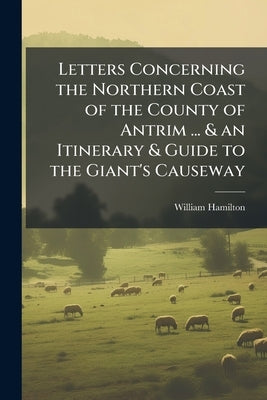 Letters Concerning the Northern Coast of the County of Antrim ... & an Itinerary & Guide to the Giant's Causeway by Hamilton, William