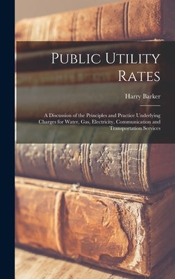Public Utility Rates; a Discussion of the Principles and Practice Underlying Charges for Water, gas, Electricity, Communication and Transportation Ser by Barker, Harry