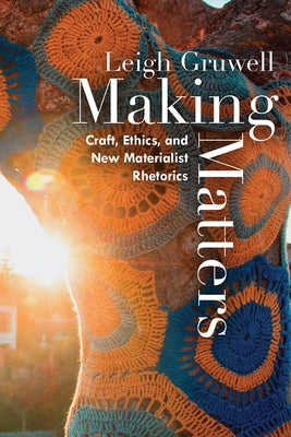 Making Matters: Craft, Ethics, and New Materialist Rhetorics by Gruwell, Leigh