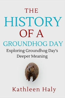 The History Of A Groundhog Day: Exploring Groundhog Day's Deeper Meaning by Haly, Kathleen