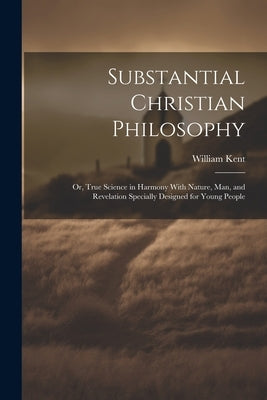 Substantial Christian Philosophy: Or, True Science in Harmony With Nature, Man, and Revelation Specially Designed for Young People by Kent, William