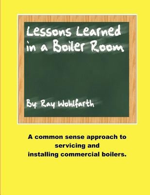 Lesson Learned in a Boiler Room: A common sense approach to servicing and installing commercial boilers. by Wohlfarth, Ray