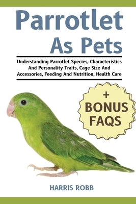Parrotlets as Pets: Understanding Parrotlet Species, Characteristics And Personality Traits, Cage Size And Accessories, Feeding And Nutrit by Robb, Harris