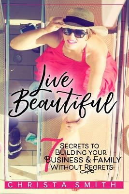 Live Beautiful: 7 Secrets to Building Your Business & Family Without Regrets by Smith, Christa