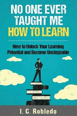 No One Ever Taught Me How to Learn: How to Unlock Your Learning Potential and Become Unstoppable by Robledo, I. C.