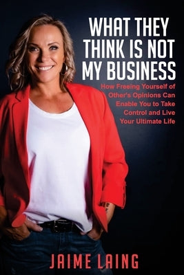 What They Think Is Not My Business: How Freeing Yourself of Other's Opinions Can Enable You to Take Control and Live Your Ultimate Life by Laing, Jaime