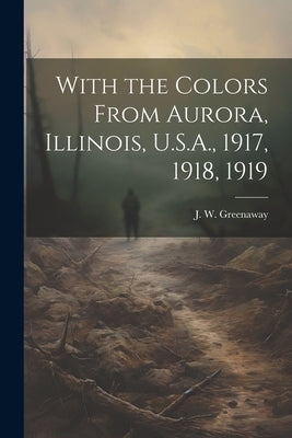 With the Colors From Aurora, Illinois, U.S.A., 1917, 1918, 1919 by Greenaway, J. W.