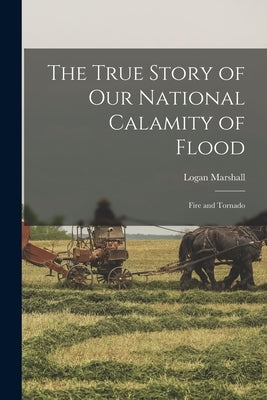 The True Story of Our National Calamity of Flood; Fire and Tornado by Marshall, Logan