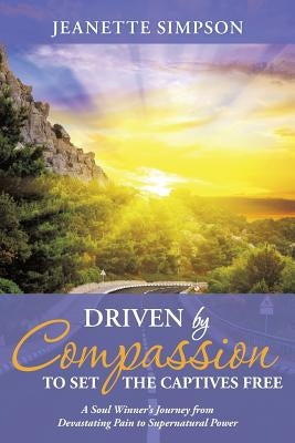 Driven by Compassion to Set the Captives Free: A Soul Winner's Journey from Devastating Pain to Supernatural Power by Simpson, Jeanette