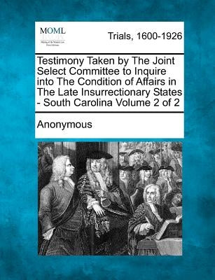 Testimony Taken by The Joint Select Committee to Inquire into The Condition of Affairs in The Late Insurrectionary States - South Carolina Volume 2 of by Anonymous