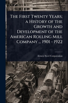 The First Twenty Years; a History of the Growth and Development of the American Rolling Mill Company ... 1901 - 1922 by Corporation, Armco Steel