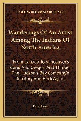 Wanderings Of An Artist Among The Indians Of North America: From Canada To Vancouver's Island And Oregon And Through The Hudson's Bay Company's Territ by Kane, Paul