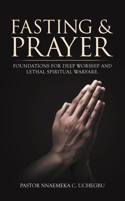 Fasting & Prayer: Foundations for Deep Worship and Lethal Spiritual Warfare. by Uchegbu, Pastor Nnaemeka C.