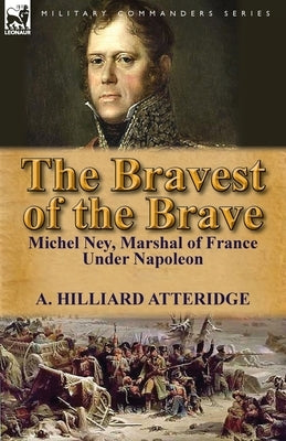 The Bravest of the Brave: Michel Ney, Marshal of France Under Napoleon by Atteridge, A. Hilliard