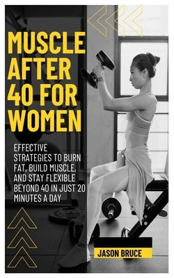 Muscle After 40 for Women: Effective Strategies To Burn Fat, Build Muscle, And Stay Flexible Beyond 40 In Just 20 Minutes A Day by Bruce, Jason