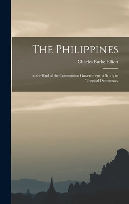The Philippines: To the End of the Commission Government, a Study in Tropical Democracy by Elliott, Charles Burke