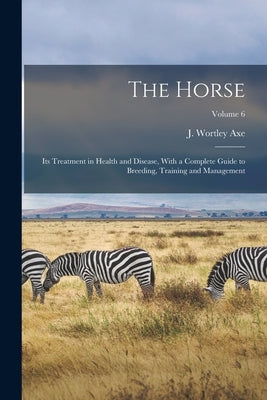 The Horse: Its Treatment in Health and Disease, With a Complete Guide to Breeding, Training and Management; Volume 6 by Axe, J. Wortley