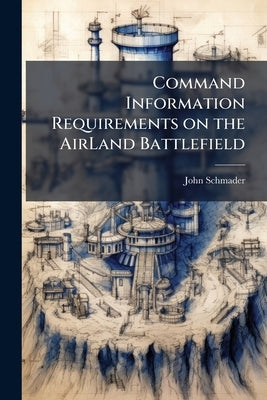 Command Information Requirements on the AirLand Battlefield: An Analysis of Battlefield Information Requirements Critical to the Force Commander in th by Schmader, John