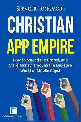 Christian App Empire: How To Spread the Gospel, and Make Money, Through the Lucrative World of Mobile Apps! by Longmore, Spencer