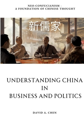 Understanding China in Business and Politics: Neo-Confucianism - A Foundation of Chinese Thought by Chen, David A.