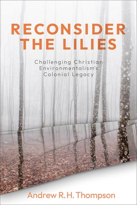 Reconsider the Lilies: Challenging Christian Environmentalism's Colonial Legacy by Thompson, Andrew