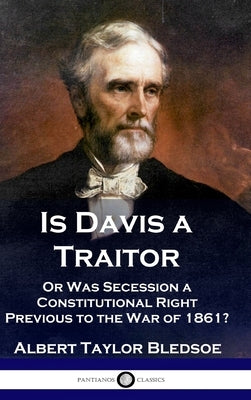 Is Davis a Traitor: ...Or Was the Secession of the Confederate States a Constitutional Right Previous to the Civil War of 1861? by Bledsoe, Albert Taylor