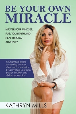 Be Your Own Miracle: Master Your Mindset, Fuel Your Faith and Heal Through Adversity by Mills, Kathryn