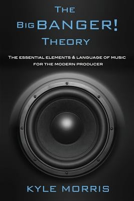 The Big Banger Theory: The essential elements and language of music for the modern producer by Morris, Kyle