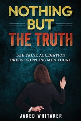 Nothing but the Truth: The False Allegation Crisis Crippling Men Today by Whitaker, Jared