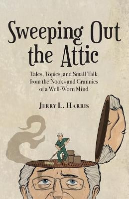 Sweeping Out the Attic: Tales, Topics, and Small Talk from the Nooks and Crannies of a Well-Worn Mind by Harris, Jerry L.