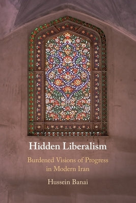 Hidden Liberalism: Burdened Visions of Progress in Modern Iran by Banai, Hussein