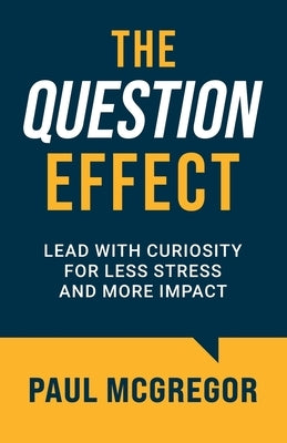 The Question Effect: Lead with Curiosity for Less Stress and More Impact by McGregor, Paul