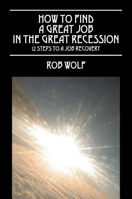 How to Find a Great Job in the Great Recession: 12 Steps to a Job Recovery by Wolf, Rob