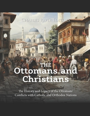 The Ottomans and Christians: The History and Legacy of the Ottomans' Conflicts with Catholic and Orthodox Nations by Charles River