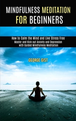 Mindfulness Meditation for Beginners: Master and Kick Out Anxiety and Depression With Guided Mindfulness Meditation (How to Calm the Mind and Live Str by Gist, George