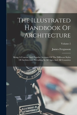 The Illustrated Handbook Of Architecture: Being A Concise And Popular Account Of The Different Styles Of Architecture Prevailing In All Ages And All C by Fergusson, James