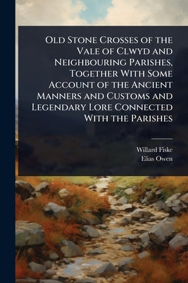 Old Stone Crosses of the Vale of Clwyd and Neighbouring Parishes, Together With Some Account of the Ancient Manners and Customs and Legendary Lore Con by Fiske, Willard