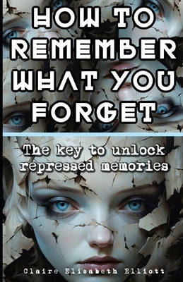 How to Remember What You Forget: The key to unlock repressed memories by Elliott, Claire Elisabeth