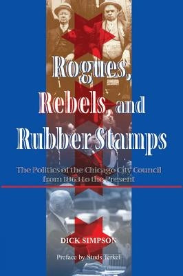 Rogues, Rebels, and Rubber Stamps: The Politics of the Chicago City Council, 1863 to the Present by Simpson, Dick
