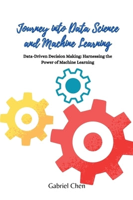Journey into Data Science and Machine Learning: Data-driven desicion making: harnessing the power of machine learning by Chen, Gabriel