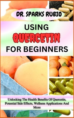 Using Quercetin for Beginners: Unlocking The Health Benefits Of Quercetin, Potential Side Effects, Wellness Applications And More by Rubio, Sparks