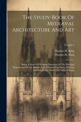 The Study-book Of Mediæval Architecture And Art: Being A Series Of Working Drawings Of The Principal Monuments Of The Middle Ages. Whereof The Plans, by King, Thomas H.