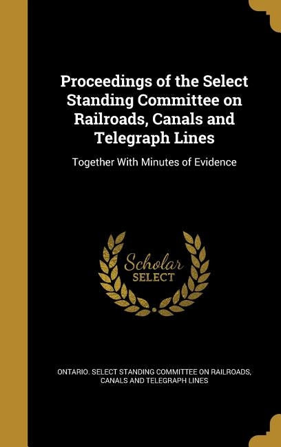 Proceedings of the Select Standing Committee on Railroads, Canals and Telegraph Lines: Together With Minutes of Evidence by Ontario Select Standing Committee on Ra