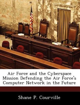 Air Force and the Cyberspace Mission Defending the Air Force's Computer Network in the Future by Courville, Shane P.