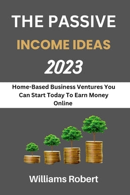 The Passive Income Ideas 2023: Home-Based Business Ventures You Can Start Today To Earn Money Online by Robert, Williams