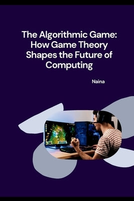 The Algorithmic Game: How Game Theory Shapes the Future of Computing by Naina