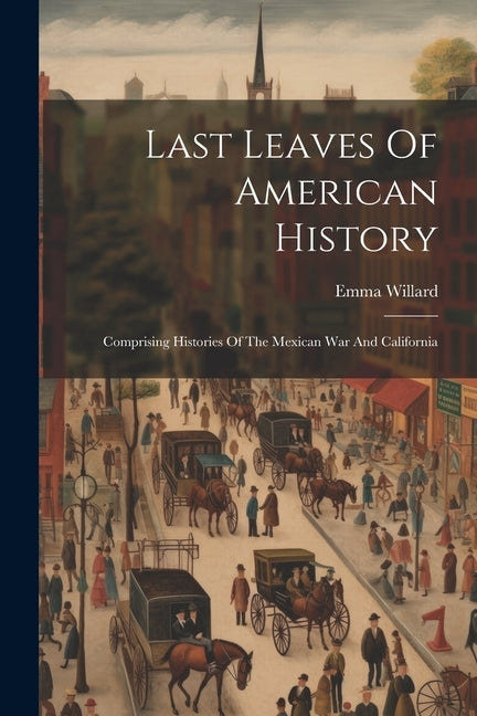 Last Leaves Of American History: Comprising Histories Of The Mexican War And California by Willard, Emma