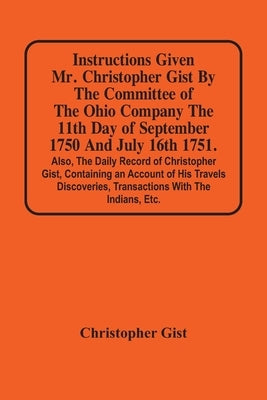 Instructions Given Mr. Christopher Gist By The Committee Of The Ohio Company The 11Th Day Of September 1750 And July 16Th 1751. Also, The Daily Record by Gist, Christopher