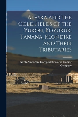 Alaska and the Gold Fields of the Yukon, Koyukuk, Tanana, Klondike and Their Tributaries by North American Transportation and Tra
