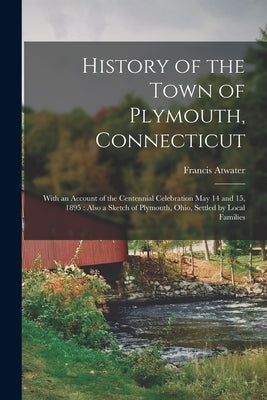 History of the Town of Plymouth, Connecticut: With an Account of the Centennial Celebration May 14 and 15, 1895: Also a Sketch of Plymouth, Ohio, Sett by Atwater, Francis B. 1858